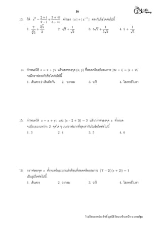  M th


16
13.

1.

14

15.

2

ให้

z 

2
4

ค่าของ

4

5
2

2.

2

| z |  | z1 |

1
2

ตรงกับข้ อใดต่อไปนี

3. 5 2 

1

4. 5 +

5 2

กําหนดให้ z = x + yi แล้ วเซตของจุด (x, y) ทีสอดคล้ องกับสมการ
จะมีกราฟตรงกับข้ อใดต่อไปนี
1. เส้ นตรง 2 เส้ นตัดกัน
2. วงกลม
3. วงรี

กําหนดให้ z = x + yi และ |z – 2 + 3i| = 3 แล้ วกราฟของจุด
จะมีระยะระหว่าง 2 จุดใด ๆ บนกราฟมากทีสุดเท่ากับในข้ อใดต่อไปนี
1. 3

16.

5



2  i 3  4i

2  i 3  4i

2. 4

3. 5

กราฟของจุด z ทังหมดในระนาบเชิงซ้ อนทีสอดคล้ องสมการ
เป็ นรูปใดต่อไปนี
1. เส้ นตรง
2. วงกลม
3. วงรี

z

1
5

|2z + i| = |z + 2i|

4.

ไฮเพอร์โบลา

ทังหมด
4. 6

( z – 2i)(z + 2i) = 1

4.

ไฮเพอร์โบลา

โรงเรี ยนนาคประสิ ทธิ มูลนิธิวดบางช้างเหนือ จ.นครปฐม
ั

 