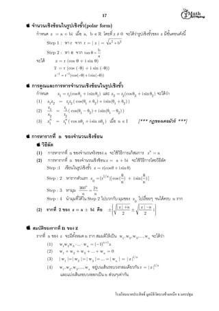  M th


17



จํานวนเชิงซ้ อนในรูปเชิงขัว(polar form)
กําหนด

z = a + bi

เมือ

โดยที z ≠ 0 จะได้ วารูปเชิงขัวของ z มีขนตอนดังนี
่
ั

a, b  

Step 1 :

หา r จาก

Step 2 :

หา  จาก tan   b

จะได้

a 2  b2

r=|z|=
a

z = r (cos  + i sin )
z = r (cos (–) + i sin (–))
z 1  r1(cos()  i sin())



การคูณและการหารจํานวนเชิงซ้ อนในรูปเชิงขัว
กําหนด
(1)
(2)
(3)

z1z2
z1

z2

n
z1

z1  r1(cos 1  i sin 1)

และ z2  r2 (cos 2  i sin 2 ) จะได้ วา
่

 r1r2 ( cos(1  2 )  i sin(1  2 ) )
r
 1 ( cos(1  2 )  i sin(1  2 ) )
r2

n
 r1 ( cos n1  i sin n1 )

 การหารากที n

เมือ

[***

n I

กฏของเดอมัวร์

***]

ของจํานวนเชิงซ้ อน

 วิธีลัด
(1)
(2)

การหารากที n ของจํานวนจริงของ a จะใช้ วิธีการแก้ สมการ zn  a
การหารากที n ของจํานวนเชิงซ้ อน z = a + bi จะใช้ วิธีการโดยวิธีลด
ั
Step :1 เขียนในรูปเชิงขัว z  r(cos   i sin )
Step : 2
Step : 3
Step : 4

(2)

รากที

2

หารากตัวแรก



z  (r1/n )[ cos( )  i sin( ) ]
0
n
n

o

หามุม 360  2
n
n
นํามุมทีได้ ใน Step 2 ไปบวกกับ มุมของ
ของ

z = a  bi

z

0

ไปเรือยๆ จนได้ครบ

 | z | a
| z | a





2
2


คือ

 สมบัติของรากที n ของ z
รากที n ของ z จะมีทงหมด n ราก สมมติให้ เป็ น
ั
n 1

w1, w2 , w 3 ,..., w n

(1)

w1w2 w 3  ...  w n  (1)

(2)



i




จะได้ วา
่

| w1 | | w2 |  | w 3 |  ...  | w n | = | z |1/n

(4)

ราก

w1  w2  w 3  ...  w n  0

(3)

n

w1, w2 , w 3 ,..., w n

z

อยู่บนเส้ นรอบวงกลมเดียวกัน r = | z |1/n
และแบ่งเส้ นรอบวงออกเป็ น n ส่วนๆเท่ากัน
โรงเรี ยนนาคประสิ ทธิ มูลนิธิวดบางช้างเหนือ จ.นครปฐม
ั

 