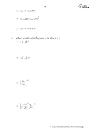  M th


19
(6)

(7)

o

[8(cos 135 

(8)

3.

(cos 15o  i sin 15o )3

(cos 10o  i sin 10o )6

1
o 3
i sin 135 )]

จงเขียนจํานวนเชิงซ้ อนต่อไปนีในรูปของ a + bi เมือ a, b  R
(1)

(1  3i)5

(2)

( 2  2 i)20

(3)

 3  i


 3  i



(4)

15
1 3 i 

 1  i
1  3 i 1  i 




20

5

โรงเรี ยนนาคประสิ ทธิ มูลนิธิวดบางช้างเหนือ จ.นครปฐม
ั

 
