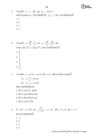  M th


22
5.

กําหนดให้ z = 1 – 3 i และ bn =
แล้ วจํานวนเต็มบวก n ทีมากทีสุดทีทําให้

n

Im( z )

ตรงกับข้ อใดต่อไปนี

| bn |  100

1. 7
2. 6
3. 5
4. 4

6.

3 1
2
2
 i และ w 

i แล้ ว
2
2
2
2
ค่าของ | Re(z10 ) |  | Im(w30 ) | มีคาเท่ากับข้ อใดต่อไปนี
่

กําหนดให้

z

1
2
1
2.
4
3
3.
4
3
4.
2
1.

7.

กําหนดให้
(1)
(2)

z = cos  + i sin 

เมือ

z≠0

จงพิจารณาข้ อความต่อไปนี

1
 2 cos 
z
| 1  z |  2 sin 
z

ข้ อความใดต่อไปนีถูกต้ อง
1. ข้ อ (1) และ (2) ถูกต้ อง
2. ข้ อ (1) ถูก แต่ ข้ อ (2) ผิด
3. ข้ อ (1) ผิด แต่ ข้ อ (2) ถูก
4. ข้ อ (1) และ (2) ผิด
8.

ถ้ า

3

2z  1  3i

และ

มีคาเท่ากับข้ อใดต่อไปนี
่

z18
i  z27

= a + bi

เมือ

a, b  

แล้ ว

a+b

1. –1
2. 0
3. 1
4. 2

โรงเรี ยนนาคประสิ ทธิ มูลนิธิวดบางช้างเหนือ จ.นครปฐม
ั

 