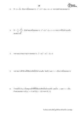  M th


28
2.

3.

ถ้ า

2  3i

เป็ นรากหนึงของสมการ

x 4  7x2  20x  14  0

ถ้ า  1  3 i เป็ นคําตอบหนึงของสมการ
2
2
ของสมการนี

จงหาเซตคําตอบของสมการ

x 3  2x2  2x  1  0

จงหารากทีเป็ นจํานวนจริง

4.

จงหาผลบวกของรากทุกรากของสมการ

5.

จงหาสมการดีกรีสามทีมีสมประสิทธิเป็ นจํานวนเต็ม โดยมี 2 และ 1 + i เป็ นรากหนึงของสมการ
ั

6.

กําหนดให้ P(x) เป็ นพหุนามดีกรีสีทีมีสมประสิทธ์เป็ นจํานวนจริง และมี 2 – i และ 1 + i เป็ น
ั
คําตอบของสมการ P(x) = 0 แต่ P(0) = 125 จงหา P(–2)

x5  9x 3  8x2  72  0

โรงเรี ยนนาคประสิ ทธิ มูลนิธิวดบางช้างเหนือ จ.นครปฐม
ั

 