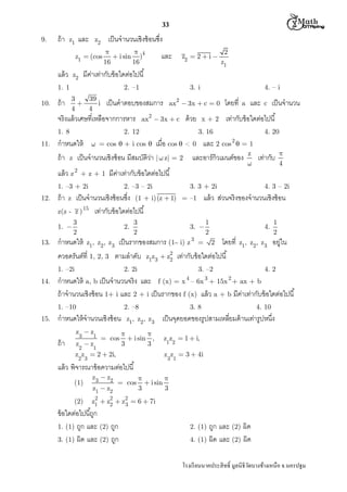 M th


33
9.

ถ้ า

และ

z1

เป็ นจํานวนเชิงซ้ อนซึง

z2

z1  (cos

แล้ ว



 i sin )4
16
16

2. –1

3
39

i
4
4

ถ้ า

2
z1

3. i

1. 8

4. – i

2

เป็ นคําตอบของสมการ

ax  3x  c  0

2

จริงแล้ วเศษทีเหลือจากการหาร
11.

z2  2  i 

มีคาเท่ากับข้ อใดต่อไปนี
่

z2

1. 1
10.

และ

ax  3x  c

ด้ วย

2. 12

x+2

โดยที

a

และ

c

เป็ นจํานวน

เท่ากับข้ อใดต่อไปนี

3. 16

4. 20
2

กําหนดให้  = cos  + i cos  เมือ cos  < 0 และ 2 cos  = 1
ถ้ า z เป็ นจํานวนเชิงซ้ อน มีสมบัติวา |  z| = 2 และอาร์กิวเมนต์ของ z เท่ากับ
่


2

แล้ ว z

+z+1

มีคาเท่ากับข้ อใดต่อไปนี
่

1. –3 + 2i
12.

ถ้ า

z(z 1. 
13.

2. –3 – 2i

3
2

2.

3. 

2. 2i

1
2

4.

z1, z2, z3

3. –2
4

3

1
2

อยู่ใน

4. 2
2

กําหนดให้ a, b เป็ นจํานวนจริง และ f (x) = x – 6x + 15x + ax + b
ถ้ าจํานวนเชิงซ้ อน 1+ i และ 2 + i เป็ นรากของ f (x) แล้ ว a + b มีคาเท่ากับข้ อใดต่อไปนี
่
1. –10

15.

แล้ ว ส่วนจริงของจํานวนเชิงซ้ อน

= –1

3
2

4. 3 – 2i

กําหนดให้ z1, z2, z3 เป็ นรากของสมการ (1– i) z 3 = 2 โดยที
2
ควอดรันต์ที 1, 2, 3 ตามลําดับ z1z3  z2 เท่ากับข้ อใดต่อไปนี
1. –2i

14.

3. 3 + 2i

เป็ นจํานวนเชิงซ้ อนซึง (1 + i) (z  1)
z ) 15 เท่ากับข้ อใดต่อไปนี

z


4

2. –8

กําหนดให้ จํานวนเชิงซ้ อน
z z

ถ้ า

3

1

z z
2

 cos

1

z1, z2, z3



 i sin ,
3
3

z z  2  2i,

(2)

z1  z2

เป็ นจุดยอดของรูปสามเหลียมด้ านเท่ารูปหนึง
z z  1  i,
1 2

3 1

แล้ ว พิจารณาข้ อความต่อไปนี
z3  z2

4. 10

z z  3  4i

2 3

(1)

3. 8

 cos



 i sin
3
3

2
2
z1  z2  z2  6  7i
3

ข้ อใดต่อไปนีถูก
1. (1) ถูก และ (2) ถูก
3. (1) ผิด และ (2) ถูก

ถูก และ (2) ผิด
4. (1) ผิด และ (2) ผิด
2. (1)

โรงเรี ยนนาคประสิ ทธิ มูลนิธิวดบางช้างเหนือ จ.นครปฐม
ั

 
