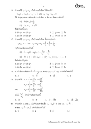  M th


34
16.

กําหนดให้

เป็ นจํานวนเชิงซ้ อน ซึงมีสมบัติวา
่
| z1 |  | z2 |  | z3 |  1 และ z1  z2  z 3  0
ให้ Re(z) แทนส่วนจริงของจํานวนเชิงซ้ อน z พิจารณาข้ อความต่อไปนี
z1, z2, z3

1
2
| z1  z2 |  3
Re(z1 z2 ) 

(1)
(2)

17.

ข้ อใดต่อไปนีถูกต้ อง
1. (1) ถูก และ (2) ถูก
2. (1) ถูก และ (2) ผิด
3. (1) ผิด และ (2) ถูก
4. (1) ผิด และ (2) ผิด
กําหนดให้ z1, z2, z3 เป็ นจํานวนเชิงซ้ อน ซึงสอดคล้ องกับ
z1z2z 3  1

และ

z1  z2  z3 

1
1
1


z1 z2 z3

จงพิจารณาข้ อความต่อไปนี
(1  z1 )(1  z2 )  (1 

(1)

ถ้ า z1 ≠ 1 และ
ข้ อใดต่อไปนีถูกต้ อง
1. (1) ถูก และ (2) ถูก
3. (1) ผิด และ (2) ถูก
z

เป็ นจํานวนเชิงซ้ อน ซึง

1. 1
19.

20.

z1z2
z3

2.

กําหนดให้
1. 1

z2 

1
2

z
2

1

ค่าของ

| z |  | z2  1 |

3.

เท่ากับข้ อใดต่อไปนี

3

4. 2

3I

4.

มีคาเท่ากับข้ อใดต่อไปนี
่

2i

ค่าของ

ถูก และ (2) ผิด
4. (1) ผิด และ (2) ผิด

z1  4  cos 7   i sin 7  


24
24 

z2  3  sin 3  i sin  


8
8

z3  6  cos   i sin  


12
12 


และ

1.

| z3  i || z3  i |  4

2. (1)

2.

กําหนดให้

ดังนัน

แล้ ว

z2 ≠ 1

(2)

18

1
1
)(1  )
z1
z2

z1

2

3.

และ z2 เป็ นจํานวนเชิงซ้ อนซึง

| z1 |2  | z2 |2

1+

| z1  z2 |2  5

และ

2  2i

| z1  z2 |2  1

เท่ากับข้ อใดต่อไปนี
2. 2

3. 3

4. 4

โรงเรี ยนนาคประสิ ทธิ มูลนิธิวดบางช้างเหนือ จ.นครปฐม
ั

 