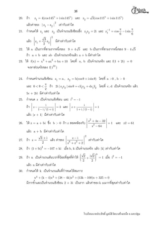  M th


35
z1  4(cos145o  i sin 145o )

z2  3(cos115o  i sin 115o )

20.

ถ้ า

และ

21.

แล้ วค่าของ | z1  z2 | เท่ากับเท่าใด
กําหนดให้ z1 และ z2 เป็ นจํานวนเชิงซ้ อนซึง

2

แล้ ว
22.

23.

24.

กําหนดจํานวนเชิงซ้ อน
0

5c + 2d



 i sin
6
6

มีคาเท่ากับเท่าใด
่

กําหนด

z


2

ถ้ า

โดยที

2i | z1z2 | sin   cz1z2  dz1 z2

โดยที

c, d

แล้ ว

|z + 1|

และ

เป็ นจํานวนจริง แล้ ว

i2  1
z

i
1
1  i / (1  i)

มีคาเท่ากับเท่าใด
่

ให้ z = a + bi ซึง
a+b

5

a >0 , b > 0

i
3
1  i / (1  i)

z

แล้ ว

z1  a , z2  b(cos   i sin )

มีคาเท่ากับเท่าใด
่
เป็ นจํานวนเชิงซ้ อน และ

ถ้ า

26.


z1 1  cos

และ

ให้ a เป็ นรากทีสามรากหนึงของ 9 + 4 5 และ b เป็ นรากทีสามรากหนึงของ 9 – 4
ถ้ า a + b และ ab เป็ นจํานวนวจริงแล้ ว a + b มีคาเท่าใด
่
ให้ f(x) = x3  ax2  bx  10 โดยที a, b เป็ นจํานวนจริง และ f(1 + 2i) = 0
จงหาส่วนจริงของ f( i10 )

และ
25.

2

3
z1 
z
2 2

z1z2  2i

b>0

ถ้ า z สอดคล้ องกับ

z2  4z  32
z2  64

1

และ

zz  61

มีคาเท่ากับเท่าใด
่

3 i
2

แล้ ว ค่าของ

2

zi

27.

ถ้ า

z=

28.

ถ้ า

(1  bi)3  107  ki

29.

ถ้ า

n

30.

แล้ ว n มีคาเท่ากับเท่าใด
่
กําหนดให้ k เป็ นจํานวนเต็มทีกําหนดให้ สมการ

z6  z3  2

เท่ากับเท่าใด

เมือ b, k เป็ นจํานวนจริง แล้ ว

เป็ นจํานวนเต็มบวกทีน้ อยทีสุดทีทําให้

|k|

 2 i 2 n
 1





 2

2 

เท่ากับเท่าใด
เมือ

i2  1

x 4  (k  4)x 3  (38  4k)x2  (13k  100)x  325  0

มีรากซําและเป็ นจํานวนเชิงซ้ อน

2 + 3i

เป็ นราก แล้ วค่าของ k mมากทีสุดเท่ากับเท่าใด

โรงเรี ยนนาคประสิ ทธิ มูลนิธิวดบางช้างเหนือ จ.นครปฐม
ั

 