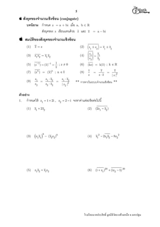  M th


5

 สังยุคของจํานวนเชิงซ้ อน (conjugate)

บทนิยาม กําหนด z = a + bi เมือ
สังยุคของ z เขียนแทนด้ วย

a, b  
z

และ

z

 a  bi

 สมบัตของสังยุคของจํานวนเชิงซ้ อน
ิ
(1)

zz

(2)

z1  z2   z1  z2

(3)

z1 z2  z1 z2

(4)

z  z

 1  1
 
z  z
 2
 
2

(5)

(z1 )  (z)1 

1
;z≠0
z

(6)

(kz)  k(z) ; k  

(7)

(z )  (z)

; n I

(8)

1
z

(9)

z1

n

z2

ตัวอย่ าง
1.
กําหนดให้

n

z1  z2



z2  z2



z1  z2
| z2 |2

z1  1  2i , z2  2  i

(1)

z1  2z2

(3)

 z1 z1 

(5)

z1 z2  z1z2

8

 (z2z2 )8



z
z z



z
2

|z|

** การหารในระบบจํานวนเชิงซ้ อน **

จงหาค่าแต่ละข้ อต่อไปนี
(2)

(2z1  z2 )

(4)

z12  2z1 z2  8z22

(6)

(i  z1 )20  (iz2  1) 20

โรงเรี ยนนาคประสิ ทธิ มูลนิธิวดบางช้างเหนือ จ.นครปฐม
ั

 