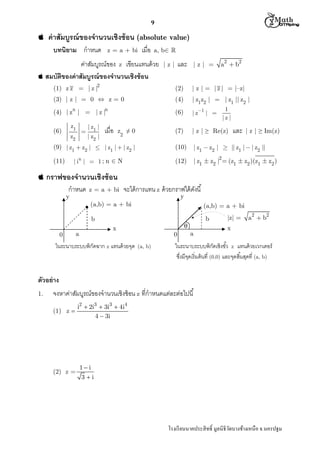  M th


9



ค่ าสัมบูรณ์ ของจํานวนเชิงซ้ อน (absolute value)
บทนิยาม กําหนด

z = a + bi

เมือ

a, b 

ค่าสัมบูรณ์ของ z เขียนแทนด้ วย
 สมบัติของค่ าสัมบูรณ์ ของจํานวนเชิงซ้ อน

และ

|z|

|z| =

a2  b2

(1) z z = | z |2

(2)

| z | = | z | = |–z|

(3) | z | = 0  z = 0

(4)

| z1z2 |  | z1 || z2 |

(6)

| z1 | 

(7)

| z | ≥ Re(z)

(10)

| z1  z2 |  || z1 |  | z2 ||

(12)

| z1  z2 |  (z1  z2 )(z1  z2 )

n

n

(4) | z |  | z |
z1

(6)



z2

| z1 |
| z2 |

เมือ

z ≠0
2

(9) | z1  z2 |  | z1 |  | z2 |
| in |  1 ; n  N

(11)

1
|z|

และ

| z | ≥ Im(z)

2

 กราฟของจํานวนเชิงซ้ อน

กําหนด

y

z = a + bi

จะได้ การแทน z ด้ วยกราฟได้ ดงนี
ั
y

(a,b) = a + bi

(a,b) = a + bi
b

b
0



x

a

ในระนาบระบบพิกัดฉาก z แทนด้ วยจุด

0
(a, b)

a

|z| =

a2  b2

x

ในระนาบระบบพิกดเชิงขัว z แทนด้ วยเวกเตอร์
ั
ซึงมีจดเริ มต้ นที (0,0) และจุดสินสุดที (a, b)
ุ

ตัวอย่ าง
1.

จงหาค่าสัมบูรณ์ของจํานวนเชิงซ้ อน z ทีกําหนดแต่ละต่อไปนี
(1) z 

(2) z =

i2  2i3  3i3  4i4
4  3i

1i
3i

โรงเรี ยนนาคประสิ ทธิ มูลนิธิวดบางช้างเหนือ จ.นครปฐม
ั

 