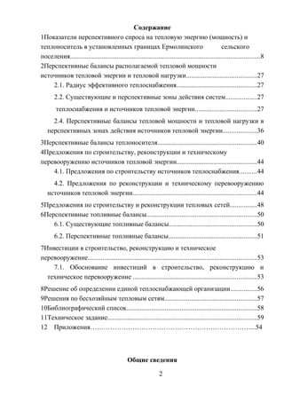 Содержание
1Показатели перспективного спроса на тепловую энергию (мощность) и
теплоноситель в установленных границах Ермолинского сельского
поселения..................................................................................................................8
2Перспективные балансы располагаемой тепловой мощности
источников тепловой энергии и тепловой нагрузки..........................................27
2.1. Радиус эффективного теплоснабжения................................................27
2.2. Существующие и перспективные зоны действия систем...................27
теплоснабжения и источников тепловой энергии.....................................27
2.4. Перспективные балансы тепловой мощности и тепловой нагрузки в
перспективных зонах действия источников тепловой энергии....................36
3Перспективные балансы теплоносителя...........................................................40
4Предложения по строительству, реконструкции и техническому
перевооружению источников тепловой энергии................................................44
4.1. Предложения по строительству источников теплоснабжения..........44
4.2. Предложения по реконструкции и техническому перевооружению
источников тепловой энергии..........................................................................44
5Предложения по строительству и реконструкции тепловых сетей................48
6Перспективные топливные балансы..................................................................50
6.1. Существующие топливные балансы....................................................50
6.2. Перспективные топливные балансы.....................................................51
7Инвестиции в строительство, реконструкцию и техническое
перевооружение.....................................................................................................53
7.1. Обоснование инвестиций в строительство, реконструкцию и
техническое перевооружение ..........................................................................53
8Решение об определении единой теплоснабжающей организации................56
9Решения по бесхозяйным тепловым сетям.......................................................57
10Библиографический список..............................................................................58
11Техническое задание.........................................................................................59
12 Приложения………………………………………………………………...54
Общие сведения
2
 