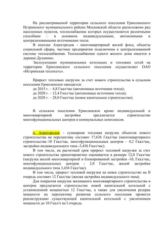 На рассматриваемой территории сельского поселения Ермолинского
Истринского муниципального района Московской области расположено ряд
населенных пунктов, теплоснабжение которых осуществляется различными
способами – в основном индивидуальными, автономными и
централизованными источниками тепла.
В поселке Агрогородок - многоквартирный жилой фонд, объекты
социальной сферы, частные предприятия подключены к централизованной
системе теплоснабжения. Теплоснабжение одного жилого дома имеется в
деревне Духанино.
Эксплуатацию муниципальных котельных и тепловых сетей на
территории Ермолинского сельского поселения осуществляет ОАО
«Истринская теплосеть».
Прирост тепловых нагрузок за счет нового строительства в сельском
поселении Ермолинское ожидается:
до 2015 г. – 4,8 Гкал/час (автономные источники тепла);
до 2020 г. – 12,4 Гкал/час (автономные источники тепла);
до 2028 г. – 28,0 Гкал/час (новое капитальное строительство).
В сельском поселении Ермолинское кроме индивидуальной и
многоквартирной застройки предлагается строительство
многофункциональных центров и коммунальных комплексов.
п. Агрогородок – суммарная тепловая нагрузка объектов нового
строительства на перспективу составит 17,636 Гкал/час (многоквартирного
строительства–10 Гкал/час, многофункциональных центров – 4,2 Гкал/час,
застройки индивидуального типа -3,436 Гкал/час).
В том числе, на расчетный срок прирост тепловой нагрузки за счет
нового строительства ориентировочно оценивается в размере 12,0 Гкал/час
(нагрузка жилой многоквартирной и блокированной застройки -10, Гкал/час,
многофункциональных центров - 2,0 Гкал/час, жилой застройки
индивидуального типа 3,436 Гкал/час).
В том числе, прирост тепловой нагрузки на новое строительство на II
очередь составит 12 Гкал/час (жилая застройка индивидуального типа).
Для покрытия нагрузок жилищного многоквартирного строительства и
центров предлагается строительство новой капитальной котельной с
установленной мощностью 12 Гкал/час, а также для увеличения резерва
мощности на перспективу развития сельского поселения провести
реконструкцию существующей капитальной котельной с увеличением
мощности до 10 Гкал/ч на I очередь.
 