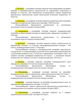д. Рычково – Суммарная тепловая нагрузка многоквартирной застройки
центров и индивидуального строительства на перспективу определена в
размере 15 Гкал/час. Для обеспечения установленных планом мощностей
предлагается строительство новой капитальной котельной мощностью 16
Гкал/час.
д. Алексино – Суммарная тепловая нагрузка индивидуальной застройки
и центров на перспективу определена в размере 1,964 Гкал/час.
Теплоснабжение предлагается осуществлять от автономных
источников тепла на газовом топливе (АИТ).
д. Андреевское - суммарная тепловая нагрузка индивидуальной
застройки и общественных центров на перспективу определена в размере 1,5
Гкал/час.
Теплоснабжение предлагается осуществлять от автономных
источников тепла на газовом топливе (АИТ)
д. Духанино - суммарная тепловая нагрузка нового строительства на
перспективу составит 1,5 Гкал/час (многофункциональных центров – 0,4
Гкал/ч, индивидуального типа 1,1 Гкал/час).
Теплоснабжение центров и индивидуальной застройки предлагается
осуществлять от существующей котельной после проведения реконструкции
у увеличения мощности до 1,5 Гкал/час и автономных источников тепла на
газовом топливе суммарной мощностью 0,5 Гкал/ч с поэтапным вводом
мощностей: на I очередь-1,0 Гкал/ч, на расчетный срок- 2,0 Гкал/ч.
д. Кашино - тепловая нагрузка, застройки индивидуального типа
определена в размере 0,3 Гкал/час (на расчетный срок).
Теплоснабжение предлагается обеспечивать теплом от
индивидуальных источников тепла на газовом топливе.
п. Полевшина – суммарная тепловая нагрузка на застройку
индивидуального типа на перспективу, ориентировочно составит 0,2 Гкал/ч.
Теплоснабжение предлагается обеспечивать теплом от
индивидуальных источников тепла на газовом топливе.
д. Сысоево – тепловая нагрузка на застройку индивидуального типа на
перспективу ориентировочно составит 1,3 Гкал/ч.
Теплоснабжение нового строительства предлагается осуществлять от
индивидуальных источников тепла на газовом топливе (АИТ).
д. Сокольники – суммарная тепловая нагрузка на I очередь
строительства детского сада составит 0,4 Гкал/ч
24
 