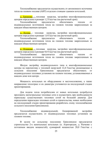 Теплоснабжение предлагается осуществлять от автономного источника
тепла на газовом топливе (АИТ) отдельно стоящим зданием котельной.
д. Еремеево – тепловая нагрузка, застройки многофункциональных
центров определена в размере 1,2 Гкал/час (на расчетный срок).
Теплоснабжение предлагается обеспечивать теплом от
индивидуальных источников тепла на газовом топливе закрепленным за
каждым общественным центром.
д. Холмы – тепловая нагрузка, застройки многофункциональных
центров определена в размере 1,0 Гкал/час (на расчетный срок).
Теплоснабжение предлагается обеспечивать теплом от
индивидуальных источников тепла на газовом топливе закрепленным за
каждым общественным центром.
п. Огниково - тепловая нагрузка, застройки многофункциональных
центров определена в размере 0,8 Гкал/час (на расчетный срок).
Теплоснабжение предлагается обеспечивать теплом от
индивидуальных источников тепла на газовом топливе закрепленным за
каждым общественным центром.
Жилую застройку индивидуального типа и многофункциональные
центры на перспективу с тепловой нагрузкой 12,4 Гкал/час размещаемые в
сельском поселении Ермолинское предлагается обеспечивать от
индивидуальных тепловых установок на газовом топливе, устанавливаемых в
каждом доме или центре.
Мощность котельных их оборудование и местоположение, а также
направление теплотрасс и их диаметры уточняются на последующей стадии
проектирования.
Для подачи тепла потребителям от новых котельных потребуется
проложить магистральные тепловые сети и осуществить при необходимости
перекладку существующих тепловых сетей на больший диаметр. Для
определения перекладки тепловых сетей и строительства, новых необходимо
на последующей стадии проектирования разработать схему теплоснабжения
сельского поселения Ермолинское.
Теплоснабжение индивидуальной, блокированной застройки
предлагается осуществлять от индивидуальных тепловых установок на
газовом топливе.
В целом по сельскому поселению Ермолинское предлагается
строительство 2-х капитальных котельных (п. Агрогородок, д. Рычково с
поэтапным вводом мощностей), суммарной мощностью 28,0 Гкал/час с
25
 