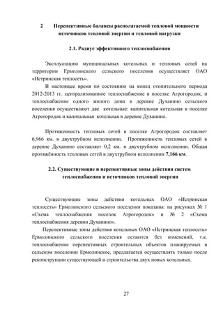 2 Перспективные балансы располагаемой тепловой мощности
источников тепловой энергии и тепловой нагрузки
2.1. Радиус эффективного теплоснабжения
Эксплуатацию муниципальных котельных и тепловых сетей на
территории Ермолинского сельского поселения осуществляет ОАО
«Истринская теплосеть».
В настоящее время по состоянию на конец отопительного периода
2012-2013 гг. централизованное теплоснабжение в поселке Агрогородок, и
теплоснабжение одного жилого дома в деревне Духанино сельского
поселения осуществляют две котельные: капитальная котельная в поселке
Агрогородок и капитальная котельная в деревне Духанино.
Протяженность тепловых сетей в поселке Агрогородок составляет
6,966 км. в двухтрубном исполнении. Протяженность тепловых сетей в
деревне Духанино составляет 0,2 км. в двухтрубном исполнении. Общая
протяжённость тепловых сетей в двухтрубном исполнении 7,166 км.
2.2. Существующие и перспективные зоны действия систем
теплоснабжения и источников тепловой энергии
Существующие зоны действия котельных ОАО «Истринская
теплосеть» Ермолинского сельского поселения показаны: на рисунках № 1
«Схема теплоснабжения поселок Агрогородок» и № 2 «Схема
теплоснабжения деревни Духанино».
Перспективные зоны действия котельных ОАО «Истринская теплосеть»
Ермолинского сельского поселения остаются без изменений, т.к.
теплоснабжение перспективных строительных объектов планируемых в
сельском поселении Ермолинское, предлагается осуществлять только после
реконструкции существующей и строительства двух новых котельных.
27
 
