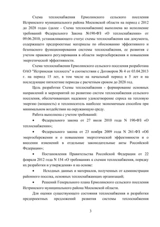 Схема теплоснабжения Ермолинского сельского поселения
Истринского муниципального района Московской области на период с 2012
до 2028 года» (далее - Схема теплоснабжения) выполнена во исполнение
требований Федерального Закона №190-ФЗ «О теплоснабжении» от
09.06.2010, устанавливающего статус схемы теплоснабжения как документа,
содержащего предпроектные материалы по обоснованию эффективного и
безопасного функционирования системы теплоснабжения, ее развития с
учетом правового регулирования в области энергосбережения и повышения
энергетической эффективности.
Схема теплоснабжения Ермолинского сельского поселения разработана
ОАО "Истринская теплосеть" в соответствии с Договором № 4 от 03.04.2013
г. на период 15 лет, в том числе на начальный период в 5 лет и на
последующие пятилетние периоды с расчетным сроком до 2028 год.
Цель разработки Схемы теплоснабжения - формирование основных
направлений и мероприятий по развитию систем теплоснабжения сельского
поселения, обеспечивающих надежное удовлетворение спроса на тепловую
энергию (мощность) и теплоноситель наиболее экономичным способом при
минимальном воздействии на окружающую среду.
Работа выполнена с учетом требований:
• Федерального закона от 27 июля 2010 года N 190-ФЗ «О
теплоснабжении»;
• Федерального закона от 23 ноября 2009 года N 261-ФЗ «Об
энергосбережении и о повышении энергетической эффективности и о
внесении изменений в отдельные законодательные акты Российской
Федерации»;
• Постановления Правительства Российской Федерации от 22
февраля 2012 года N 154 «О требованиях к схемам теплоснабжения, порядку
их разработки и утверждения» и на основе:
• Исходных данных и материалов, полученных от администрации
районного поселка, основных теплоснабжающих организаций;
• Решений Генерального плана Ермолинского сельского поселения
Истринского муниципального района Московской области.
Для оценки существующего состояния теплоснабжения и разработки
предпроектных предложений развития системы теплоснабжения
3
 