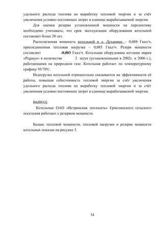 удельного расхода топлива на выработку тепловой энергии и за счёт
увеличения условно постоянных затрат в единице вырабатываемой энергии.
Для оценки резерва установленной мощности на перспективу
необходимо учитывать, что срок эксплуатации оборудования котельной
составляет более 20 лет.
Располагаемая мощность котельной в д. Духанино – 0,088 Гкал/ч,
присоединенная тепловая нагрузка – 0,085 Гкал/ч. Резерв мощности
составляет -0,003 Гкал/ч. Котельная оборудована котлами марки
«Pegasys» в количестве 2 штук (установленными в 2002г. и 2006 г.),
работающими на природном газе. Котельная работает по температурному
графику 95/700
С.
Недогрузка котельной отрицательно сказывается на эффективности её
работы, повышая себестоимость тепловой энергии за счёт увеличения
удельного расхода топлива на выработку тепловой энергии и за счёт
увеличения условно постоянных затрат в единице вырабатываемой энергии.
ВЫВОД:
Котельные ОАО «Истринская теплосеть» Ермолинского сельского
поселения работают с резервом мощности.
Баланс тепловой мощности, тепловой нагрузки и резерва мощности
котельных показан на рисунке 3.
34
 