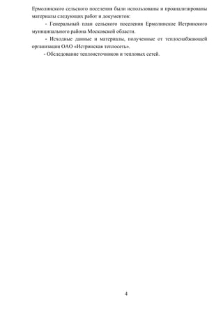 Ермолинского сельского поселения были использованы и проанализированы
материалы следующих работ и документов:
- Генеральный план сельского поселения Ермолинское Истринского
муниципального района Московской области.
- Исходные данные и материалы, полученные от теплоснабжающей
организации ОАО «Истринская теплосеть».
- Обследование теплоисточников и тепловых сетей.
4
 