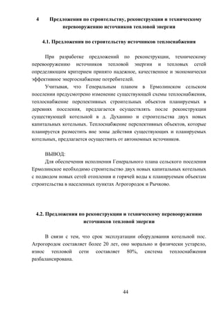 4 Предложения по строительству, реконструкции и техническому
перевооружению источников тепловой энергии
4.1. Предложения по строительству источников теплоснабжения
При разработке предложений по реконструкции, техническому
перевооружению источников тепловой энергии и тепловых сетей
определяющим критерием принято надежное, качественное и экономически
эффективное энергоснабжение потребителей.
Учитывая, что Генеральным планом в Ермолинском сельском
поселении предусмотрено изменение существующей схемы теплоснабжения,
теплоснабжение перспективных строительных объектов планируемых в
деревнях поселения, предлагается осуществлять после реконструкции
существующей котельной в д. Духанино и строительства двух новых
капитальных котельных. Теплоснабжение перспективных объектов, которые
планируется разместить вне зоны действия существующих и планируемых
котельных, предлагается осуществить от автономных источников.
ВЫВОД:
Для обеспечения исполнения Генерального плана сельского поселения
Ермолинское необходимо строительство двух новых капитальных котельных
с подводом новых сетей отопления и горячей воды к планируемым объектам
строительства в населенных пунктах Агрогородок и Рычково.
4.2. Предложения по реконструкции и техническому перевооружению
источников тепловой энергии
В связи с тем, что срок эксплуатации оборудования котельной пос.
Агрогородок составляет более 20 лет, оно морально и физически устарело,
износ тепловой сети составляет 80%, система теплоснабжения
разбалансирована.
44
 