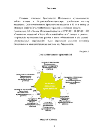 Введение
Сельское поселение Ермолинское Истринского муниципального
района входит в Истринско-Звенигородскую устойчивую систему
расселения. Сельское поселение Ермолинское находится в 30 км к западу от
Москвы в восточной части Истринского района Московской области.
Приложение №1 к Закону Московской области от 07.07.2011 № 109/2011-ОЗ
«О внесении изменений в Закон Московской области «О статусе и границах
Истринского муниципального района и вновь образованных в его составе
муниципальных образований» было образовано сельское поселение
Ермолинское с административным центром в п. Агрогородок.
Рисунок 1
5
 