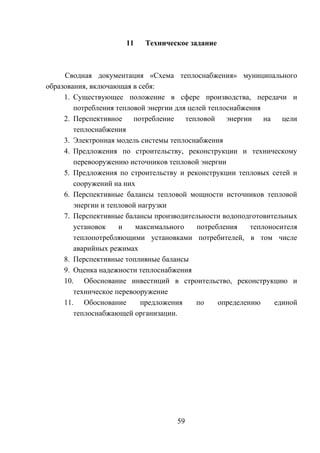 11 Техническое задание
Сводная документация «Схема теплоснабжения» муниципального
образования, включающая в себя:
1. Существующее положение в сфере производства, передачи и
потребления тепловой энергии для целей теплоснабжения
2. Перспективное потребление тепловой энергии на цели
теплоснабжения
3. Электронная модель системы теплоснабжения
4. Предложения по строительству, реконструкции и техническому
перевооружению источников тепловой энергии
5. Предложения по строительству и реконструкции тепловых сетей и
сооружений на них
6. Перспективные балансы тепловой мощности источников тепловой
энергии и тепловой нагрузки
7. Перспективные балансы производительности водоподготовительных
установок и максимального потребления теплоносителя
теплопотребляющими установками потребителей, в том числе
аварийных режимах
8. Перспективные топливные балансы
9. Оценка надежности теплоснабжения
10. Обоснование инвестиций в строительство, реконструкцию и
техническое перевооружение
11. Обоснование предложения по определению единой
теплоснабжающей организации.
59
 