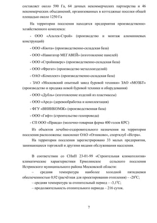 составляет около 590 Га, 64 дачных некоммерческих партнерства и 46
некоммерческих объединений, организованных в коттеджные поселки общей
площадью около 1250 Га
На территории поселения находятся предприятия производственно-
хозяйственного комплекса:
- ООО «Альтек-Строй» (производство и монтаж алюминиевых
конструкций)
- ООО «Квота» (производственно-складская база)
- ООО «Навигатор МЕГАВЕЙ» (изготовление панелей)
- ООО «Стройинверс» (производственно-складская база)
- ООО «Фрегат» (производство металлоизделий)
- ОАО «Комплект» (производственно-складская база)
- ЗАО «Московский опытный завод буровой техники» ЗАО «МОЗБТ»
(производство и продажа новой буровой техники и оборудования)
- ООО «Дубль» (изготовление изделий из пластмассы)
- ООО «Аред» (деревообработка и комплектация)
- ФГУ «ВНИИКОМЖ» (производственная база)
- ООО «Гифт» (строительство газопровода)
- СП ООО «Правда» (молочно-товарная ферма 400 голов КРС)
Из объектов лечебно-оздоровительного назначения на территории
поселения расположены: пансионат ОАО «Огниково», спортклуб «Истра».
На территории поселения зарегистрировано 33 малых предприятия,
занимающиеся торговлей и другими видами обслуживания населения.
В соответствии со СНиП 23-01-99 «Строительная климатология»
климатические характеристики Ермолинское сельского поселения
Истринского муниципального района Московской области:
– средняя температура наиболее холодной пятидневки
обеспеченностью 0,92 (расчётная для проектирования отопления) – -280
С;
– средняя температура за отопительный период – -3,10
С;
– продолжительность отопительного периода – 216 суток.
7
 