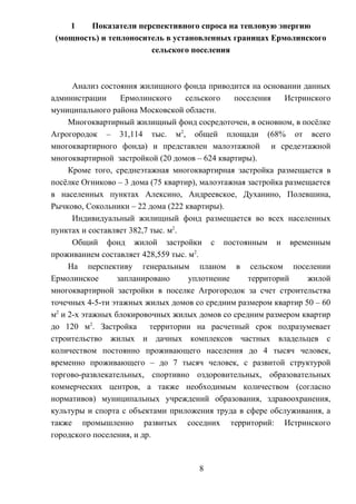 1 Показатели перспективного спроса на тепловую энергию
(мощность) и теплоноситель в установленных границах Ермолинского
сельского поселения
Анализ состояния жилищного фонда приводится на основании данных
администрации Ермолинского сельского поселения Истринского
муниципального района Московской области.
Многоквартирный жилищный фонд сосредоточен, в основном, в посёлке
Агрогородок – 31,114 тыс. м2
, общей площади (68% от всего
многоквартирного фонда) и представлен малоэтажной и средеэтажной
многоквартирной застройкой (20 домов – 624 квартиры).
Кроме того, среднеэтажная многоквартирная застройка размещается в
посёлке Огниково – 3 дома (75 квартир), малоэтажная застройка размещается
в населенных пунктах Алексино, Андреевское, Духанино, Полевшина,
Рычково, Сокольники – 22 дома (222 квартиры).
Индивидуальный жилищный фонд размещается во всех населенных
пунктах и составляет 382,7 тыс. м2
.
Общий фонд жилой застройки с постоянным и временным
проживанием составляет 428,559 тыс. м2
.
На перспективу генеральным планом в сельском поселении
Ермолинское запланировано уплотнение территорий жилой
многоквартирной застройки в поселке Агрогородок за счет строительства
точечных 4-5-ти этажных жилых домов со средним размером квартир 50 – 60
м2
и 2-х этажных блокировочных жилых домов со средним размером квартир
до 120 м2
. Застройка территории на расчетный срок подразумевает
строительство жилых и дачных комплексов частных владельцев с
количеством постоянно проживающего населения до 4 тысяч человек,
временно проживающего – до 7 тысяч человек, с развитой структурой
торгово-развлекательных, спортивно оздоровительных, образовательных
коммерческих центров, а также необходимым количеством (согласно
нормативов) муниципальных учреждений образования, здравоохранения,
культуры и спорта с объектами приложения труда в сфере обслуживания, а
также промышленно развитых соседних территорий: Истринского
городского поселения, и др.
8
 