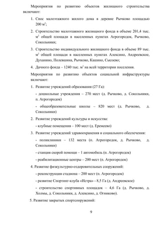 Мероприятия по развитию объектов жилищного строительства
включают:
1. Снос малоэтажного жилого дома в деревне Рычково площадью
200 м2
;
2. Строительство малоэтажного жилищного фонда в объеме 201,4 тыс.
м2
общей площади в населенных пунктах Агрогородок, Рычково,
Сокольники;
3. Строительство индивидуального жилищного фонда в объеме 89 тыс.
м2
общей площади в населенных пунктах Алексино, Андреевское,
Духанино, Полевшина, Рычково, Кашино, Сысоево;
4. Дачного фонда – 1240 тыс. м2
на всей территории поселения.
Мероприятия по развитию объектов социальной инфраструктуры
включают:
1. Развитие учреждений образования (27 Га):
- дошкольные учреждения – 270 мест (д. Рычково, д. Сокольники,
п. Агрогородок)
- общеобразовательные школы – 820 мест (д. Рычково, д.
Сокольники)
2. Развитие учреждений культуры и искусства:
- клубные помещения – 100 мест (д. Еремеево)
3. Развитие учреждений здравоохранения и социального обеспечения:
- поликлиники – 132 места (п. Агрогородок, д. Рычково, д.
Сокольники)
- станция скорой помощи – 1 автомобиль (п. Агрогородок)
- реабилитационные центры – 200 мест (п. Агрогородок)
4. Развитие физкультурно-оздоровительных сооружений:
- реконструкция стадиона – 200 мест (п. Агрогородок)
- развитие Спортинг-клуба «Истра» - 8,5 Га (д. Андреевское)
- строительство спортивных площадок – 4,6 Га (д. Рычково, д.
Холмы, д. Сокольники, д. Алексино, д. Огниково).
5. Развитие закрытых спортсооружений:
9
 