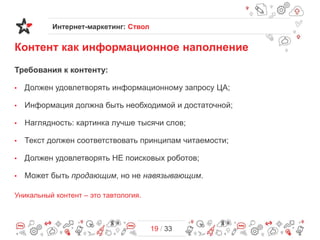 Интернет-маркетинг: Ствол

Контент как информационное наполнение
Требования к контенту:
•

Должен удовлетворять информационному запросу ЦА;

•

Информация должна быть необходимой и достаточной;

•

Наглядность: картинка лучше тысячи слов;

•

Текст должен соответствовать принципам читаемости;

•

Должен удовлетворять НЕ поисковых роботов;

•

Может быть продающим, но не навязывающим.

Уникальный контент – это тавтология.

19 / 33

 
