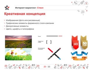 Интернет-маркетинг: Ствол

Креативная концепция
•
•
•
•

Изображения (фото или рисованные)
Графические элементы фирменного стиля компании
Декоративные элементы
Цвета, шрифты и типографика

20 / 33

 