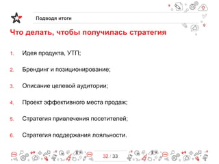 Подводя итоги

Что делать, чтобы получилась стратегия
1.

Идея продукта, УТП;

2.

Брендинг и позиционирование;

3.

Описание целевой аудитории;

4.

Проект эффективного места продаж;

5.

Стратегия привлечения посетителей;

6.

Стратегия поддержания лояльности.

32 / 33

 