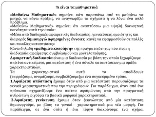 Σι εύναι τα μαθηματικϊ
«Μαθαύνω Μαθηματικϊ» ςημαύνει κϊτι παραπϊνω από το μαθαύνω να
μετρώ, να κϊνω πρϊξεισ, να αναγνωρύζω τα ςχόματα ό να λύνω ϋνα απλό
πρόβλημα.
«Μαθαύνω Μαθηματικϊ» ςημαύνει ότι αναπτύςςω μια υψηλό διανοητικό
ικανότητα κατϊ την οπούα:
«Μϋςα από διαδοχικϋσ αφαιρετικϋσ διαδικαςύεσ , γενικεύςεισ, ομοιότητεσ και
διαφορϋσ δημιουργώ αφηρημϋνεσ ϋννοιεσ ικανϋσ να εφαρμοςθούν ςε πολλϋσ
και ποικύλεσ καταςτϊςεισ»
Κϊνω δηλαδό «μαθηματικοπούηςη» τησ πραγματικότητασ που εύναι η
διαδικαςύα αφαύρεςησ, ςυμβολιςμού και μοντελοπούηςησ.
Αφαιρετικό διαδικαςύα εύναι μια διαδικαςύα με βϊςη την οπούα ξεχωρύζουμε
από ϋνα αντικεύμενο, μια κατϊςταςη ό ϋνα ςύνολο καταςτϊςεων μια ομϊδα
χαρακτηριςτικών.
Tα
χαρακτηριςτικϊ
αυτϊ
τα
αποδύδουμε
(εκφρϊζουμε, ονομϊζουμε, ςυμβολύζουμε)με ϋνα ςυγκεκριμϋνο τρόπο.
1.Αφαύρεςη απόςπαςη ϋχουμε όταν από μύα κατϊςταςη παρουςιϊζουμε τα
γενικϊ χαρακτηριςτικϊ που την περιγρϊφουν. Για παρϊδειγμα, όταν από ϋνα
πρόςωπο ςχηματύζουμε ϋνα ςκύτςο αφαιρώντασ από την πραγματικό
ανθρώπινη φιγούρα τα βαςικϊ μορφικϊ χαρακτηριςτικϊ.
2.Αφαύρεςη γενύκευςη ϋχουμε όταν ξεκινώντασ από μύα κατϊςταςη
δημιουργούμε, με βϊςη τα γενικϊ χαρακτηριςτικϊ μια νϋα μορφό. Για
παρϊδειγμα, ςε ϋνα ςπύτι ό ϋνα πύργο διακρύνουμε ϋνα ςχόμα.

 