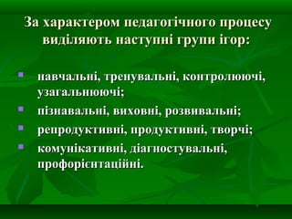 За характером педагогічного процесу
виділяють наступні групи ігор:






навчальні, тренувальні, контролюючі,
узагальнюючі;
пізнавальні, виховні, розвивальні;
репродуктивні, продуктивні, творчі;
комунікативні, діагностувальні,
профорієнтаційні.

 