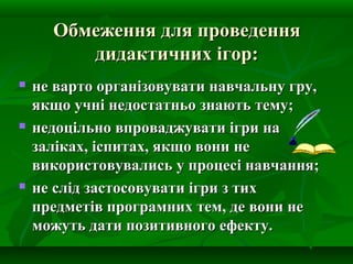 Обмеження для проведення
дидактичних ігор:






не варто організовувати навчальну гру,
якщо учні недостатньо знають тему;
недоцільно впроваджувати ігри на
заліках, іспитах, якщо вони не
використовувались у процесі навчання;
не слід застосовувати ігри з тих
предметів програмних тем, де вони не
можуть дати позитивного ефекту.

 