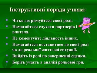 Інструктивні поради учням:









Чітко дотримуйтеся своєї ролі.
Намагайтеся слухати партнерів і
вчителя.
Не коментуйте діяльность інших.
Намагайтеся поставитися до своєї ролі
як до реальної життєвої ситуації.
Вийдіть із ролі по завершенні сценки.
Беріть участь в аналізі рольової гри.

 