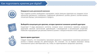 Как подготовить креатив для digital?
Определите цель рекламной кампании
При создании ролика необходимо планировать, какую реакцию аудитории вы ожидаете после
просмотра рекламного сообщения. Содержание рекламного ролика должно соответствовать
концепции бренда  рекламируемого продукта.

Выбирайте концепцию для креатива, которая привлечет внимание целевой аудитории
Существует 4 вида рекламного контента, которые могут качественно привлечь внимание
аудитории: веселый, эротический, удивляющий / неожиданный и вызывающий сочувствие.
Наиболее подходящими для рекламы являются ролики с юмористическим и wow содержанием.

Цените время аудитории
Следует помнить, что пользователь принимает решение о продолжении просмотра рекламного
ролика в первые секунды его демонстрации. Это означает, что за первые несколько секунд
пользователя нужно заинтересовать так, чтобы он гарантированно продолжил просмотр.

12

 