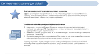 Как подготовить креатив для digital?
Участие знаменитостей не всегда гарантирует просмотры
Эффект ореола до сих пор действует, но не вся интернет аудитория знакома с ТВ героями.
Поэтому, привлекайте к участию в рекламном ролике только тех знаменитостей, которые
известны в интернете и имеют там своих поклонников.

Планируйте комплексную мультиэкранную стратегию.
1. Аудитория в интернете обладает большими возможностями при просмотре видео рекламы,
чем аудитория ТВ. Видео реклама в интернете позволяет взаимодействовать с аудиторией и
ожидать обратную связь.
2. Рекламный креатив, увиденный по ТВ, не вызовет интереса пользователей при повторном
просмотре в интернете.
3. Digital креатив может быть продолжением ТВ истории, но при этом должен быть понятен
аудитории при обособленном просмотре только в интернете.
Поэтому подготовка отдельного рекламного сообщения под digital размещение является
залогом успеха. Однако имиджевая кампания допускает к постановке адаптированный ТВ
креатив.

13

 