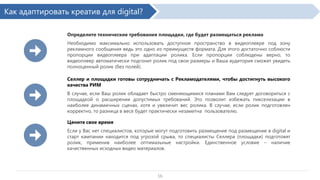 Как адаптировать креатив для digital?
Определите технические требования площадки, где будет размещаться реклама

Необходимо максимально использовать доступное пространство в видеоплеере под зону
рекламного сообщения ведь это одно из преимуществ формата. Для этого достаточно соблюсти
пропорции видеоплеера при адаптации ролика. Если пропорции соблюдены верно, то
видеоплеер автоматически подгонит ролик под свои размеры и Ваша аудитория сможет увидеть
полноценный ролик (без полей).
Селлер и площадки готовы сотрудничать с Рекламодателями, чтобы достигнуть высокого
качества РИМ
В случае, если Ваш ролик обладает быстро сменяющимися планами Вам следует договориться с
площадкой о расширении допустимых требований. Это позволит избежать пикселизации в
наиболее динамичных сценах, хотя и увеличит вес ролика. В случае, если ролик подготовлен
корректно, то разница в весе будет практически незаметна пользователю.
Цените свое время
Если у Вас нет специалистов, которые могут подготовить размещение под размещение в digital и
старт кампании находится под угрозой срыва, то специалисты Селлера (площадки) подготовят
ролик, применив наиболее оптимальные настройки. Единственное условие – наличие
качественных исходных видео материалов.

16

 