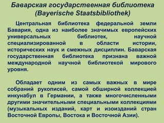 Баварская государственная библиотека
(Bayerische Staatsbibliothek)
Центральная библиотека федеральной земли
Бавария, одна из наиболее значимых европейских
универсальных
библиотек,
научной
специализированной
в
области
истории,
исторических наук и смежных дисциплин. Баварская
государственная
библиотека
признана
важной
международной научной библиотекой мирового
уровня.
Обладает одним из самых важных в мире
собраний рукописей, самой обширной коллекцией
инкунабул в Германии, а также многочисленными
другими значительными специальными коллекциями
(музыкальных изданий, карт и изоизданий стран
Восточной Европы, Востока и Восточной Азии).

 