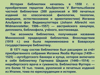 История библиотеки началась в 1558 г. с
приобретения герцогом Альбрехтом V Виттельсбахом
частной библиотеки (300 рукописей и 900 печатных
изданий
по
классической
филологии,
теологии,
медицине, естествознанию и ориенталистике) Иоганна
Альбрехта фон Видманштеттера (Johann Albrecht von
Widmannstetter, 1506—1557) — австрийского канцлера,
дипломата, библиофила, учёного, востоковеда.
Так возникла библиотека, получившая название
Мюнхенской придворной библиотеки. Впоследствии
(1919 г.) она была переименована в Баварскую
государственную библиотеку.
В 1571 году состав библиотеки был расширен за счёт
приобретенного собрания Иоганна Якоба Фуггера (1459—
1525) —аугсбургского банкира и купца, которое включало
в себя библиотеку Гартмана Шеделя (1440—1514) —
нюрнбергского врача и гуманиста. Библиотека Фуггера —
это более 10 тыс. томов, рукописей и печатных изданий
из Италии, тома по юриспруденции и истории.

 