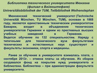 Библиотека технического университета Мюнхена
(филиал в Вайенштефане)
Universitätsbibliothek der TUM, Teilbibliothek Weihenstephan
Мюнхенский
технический
университет (Technische
Universität München, TU München, TUM), основан в 1868
году, является единственным техническим университетом
Баварии,
входит
в
объединение
технических
университетов Германии и одним из престижных высших
учебных
заведений
в
Германии.
Ведется обучение по 132 специальностям. Наряду с
типичными
для
технического
вуза
факультетами
технических
и
естественных
наук
существуют
и
факультеты экономики, спорта и медицины.
Ранее за обучение в университете взималась плата, с
сентября 2013г. – отмена платы за обучение. Из сборов
создавался фонд на покрытие нужд университета и
библиотеки. Библиотека – при администрации факультета
университета.

 