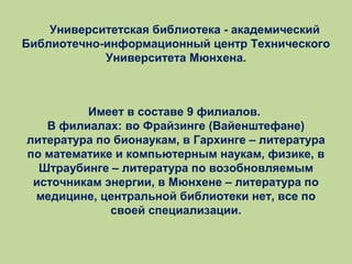 Университетская библиотека - академический
Библиотечно-информационный центр Технического
Университета Мюнхена.

Имеет в составе 9 филиалов.
В филиалах: во Фрайзинге (Вайенштефане)
литература по бионаукам, в Гархинге – литература
по математике и компьютерным наукам, физике, в
Штраубинге – литература по возобновляемым
источникам энергии, в Мюнхене – литература по
медицине, центральной библиотеки нет, все по
своей специализации.

 