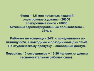 Фонд – 1,6 млн печатных изданий
электронные журналы - 26000
электронные книги - 70000
Активные зарегистрированные пользователи –
33тыс.
Работает по концепции 24/7, с понедельника по
пятницу 8-24, в выходные и праздничные дни 10-20.
По студенческому пропуску – свободный доступ.
Персонал: 10 сотрудников + 15-20 человек студенты
(вспомогательная рабочая сила).

 