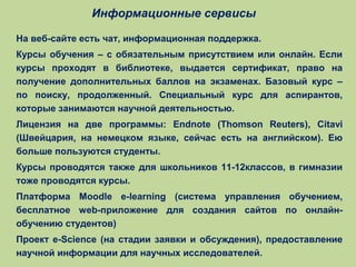 Информационные сервисы
На веб-сайте есть чат, информационная поддержка.
Курсы обучения – с обязательным присутствием или онлайн. Если
курсы проходят в библиотеке, выдается сертификат, право на
получение дополнительных баллов на экзаменах. Базовый курс –
по поиску, продолженный. Специальный курс для аспирантов,
которые занимаются научной деятельностью.
Лицензия на две программы: Endnote (Thomson Reuters), Citavi
(Швейцария, на немецком языке, сейчас есть на английском). Ею
больше пользуются студенты.
Курсы проводятся также для школьников 11-12классов, в гимназии
тоже проводятся курсы.
Платформа Moodle e-learning (система управления обучением,
бесплатное web-приложение для создания сайтов по онлайнобучению студентов)
Проект e-Science (на стадии заявки и обсуждения), предоставление
научной информации для научных исследователей.

 