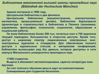Библиотека мюнхенской высшей школы прикладных наук
(Bibliothek der Hochschule München)
Здание построено в 1990 году.
Центральная библиотека и два филиала.
Центральная
библиотека
(машиностроение,
электротехника,
математика, промышленный дизайн), библиотека Карлштрассе
(архитектура и строительство) и библиотека в Пазинге (экономика,
управление, философия, психология, социология, образование и
социальная работа).
По всем библиотекам более 300 тыс. печатных книг и 700 журналов
текущей периодики, большинство в открытом доступе. Кроме того,
доступ к широкому спектру лицензионных электронных книг,
электронных журналов и стандартов. Для обеспечения полного
доступа к журнальным статьям и материалам конференций,
библиотека выписывает ряд баз данных, которые доступны в сети
кампуса Мюнхенского университета прикладных наук.
17400 студентов.
Выдача в абонемент автоматизирована, сдается литература пока
вручную.
За счет платного обучения деньги идут на комплектование.
Сканирование для студентов бесплатно.

 