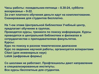 Часы работы: понедельник-пятница – 8.30-24, субботавоскресенье – 9-22.
За счет платного обучения деньги идут на комплектование.
Сканирование для студентов бесплатно.
На 1-ом этаже Центральной библиотеки Учебный центр,
предлагает обучение в группах.
Проводятся курсы, тренинги по поиску информации. Курсы
проводятся в центральной библиотеке и филиалах в
сотрудничестве с преподавателями факультетов.
Курсы:
Курс по поиску в разном тематическом диапазоне
Курс по ведению научной работы, организуется аспирантами
Citavi (для инженерных наук)
Latok (цифровые формы)
Со школами не работают. Профтехшколы дают направление
в специализированные институты.
Все курсы бесплатные для студентов.

 