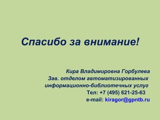Спасибо за внимание!
Кира Владимировна Горбулева
Зав. отделом автоматизированных
информационно-библиотечных услуг
Тел: +7 (495) 621-25-63
e-mail: kiragor@gpntb.ru

 