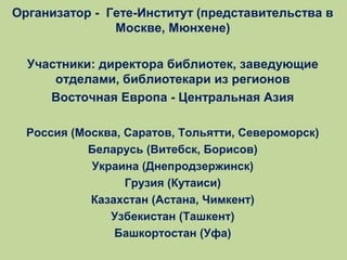 Организатор - Гете-Институт (представительства в
Москве, Мюнхене)
Участники: директора библиотек, заведующие
отделами, библиотекари из регионов
Восточная Европа - Центральная Азия
Россия (Москва, Саратов, Тольятти, Североморск)
Беларусь (Витебск, Борисов)
Украина (Днепродзержинск)
Грузия (Кутаиси)
Казахстан (Астана, Чимкент)
Узбекистан (Ташкент)
Башкортостан (Уфа)

 