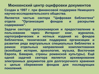 Мюнхенский центр оцифровки документов
Создан в 1997 г. при финансовой поддержке Немецкого
научно-исследовательского общества.
Является частью сектора "Цифровая библиотека"
отдела
"Организация
фондов
и
раскрытие
содержания".
Задачи сектора: ретроконверсия и предоставление в
пользование
через
Интернет
книг,
журналов,
картографических и нотных изданий из фондов
библиотеки, техническая поддержка организации и
развития ряда виртуальных специальных библиотек в
рамках
отдельных
направлений
комплектования
(всеобщая история, археология, музыка, Восточная
Европа, Бавария, страны романской культуры). Ещё
одной задачей сектора является архивирование
электронных документов для долгосрочного хранения
с целью сбережения фондов для последующих
поколений.

 