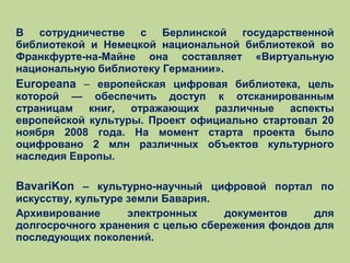 В сотрудничестве с Берлинской государственной
библиотекой и Немецкой национальной библиотекой во
Франкфурте-на-Майне она составляет «Виртуальную
национальную библиотеку Германии».
Europeana – европейская цифровая библиотека, цель
которой — обеспечить доступ к отсканированным
страницам
книг,
отражающих
различные
аспекты
европейской культуры. Проект официально стартовал 20
ноября 2008 года. На момент старта проекта было
оцифровано 2 млн различных объектов культурного
наследия Европы.

BavariKon – культурно-научный цифровой портал по
искусству, культуре земли Бавария.
Архивирование
электронных
документов
для
долгосрочного хранения с целью сбережения фондов для
последующих поколений.

 