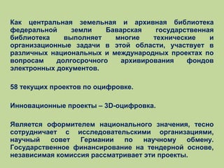 Как центральная земельная и архивная библиотека
федеральной
земли
Баварская
государственная
библиотека
выполняет
многие
технические
и
организационные задачи в этой области, участвует в
различных национальных и международных проектах по
вопросам
долгосрочного
архивирования
фондов
электронных документов.
58 текущих проектов по оцифровке.
Инновационные проекты – 3D-оцифровка.
Является оформителем национального значения, тесно
сотрудничает с исследовательскими организациями,
научный
совет
Германии
по
научному
обмену.
Государственное финансирование на тендерной основе,
независимая комиссия рассматривает эти проекты.

 