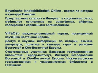 Bayerische landesbibliothek Online - портал по истории
и культуре Баварии.
Представление каталога в Интернет, в социальных сетях,
мобильное приложение на смартфонах, айфонах,
кооперация с сервисными организациями.

ViFaOst- междисциплинарный портал, посвященный
изучению Восточной Европы.
Доступ к научной информации по истории, языкам,
литературе, политике и культуре стран и регионов
Восточной и Юго-Восточной Европы.
Ответственные участники: Баварская государственная
библиотека, Гердер-институт, Институт исследования
Восточной и Юго-Восточной Европы, Нижнесаксонская
государственная и университетская библиотека в
Геттингене

 