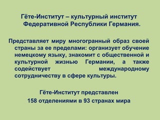 Гёте-Институт – культурный институт
Федеративной Республики Германия.
Представляет миру многогранный образ своей
страны за ее пределами: организует обучение
немецкому языку, знакомит с общественной и
культурной жизнью Германии, а также
содействует
международному
сотрудничеству в сфере культуры.
Гёте-Институт представлен
158 отделениями в 93 странах мира

 