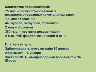 Количество пользователей:
75 тыс. – зарегистрированных +
незарегистрированных (в читальном зале)
1,1 млн посещений
440 курсов, экскурсий, тренингов
2 млн – абонемент
360 тыс. – поставка документации
2 тыс. PDF-файлов скачиваний в день
Платные услуги:
Забронировать книгу он-лайн 50 центов
Абонемент – 1, 20евро
Заказ по МБА, международный абонемент – 3050евро

 
